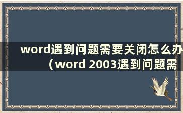 word遇到问题需要关闭怎么办（word 2003遇到问题需要关闭怎么办）